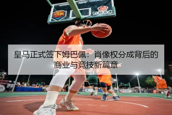 皇马正式签下姆巴佩：肖像权分成背后的商业与竞技新篇章
