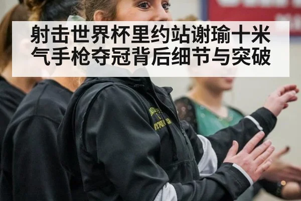 射击世界杯里约站谢瑜十米气手枪夺冠背后细节与突破