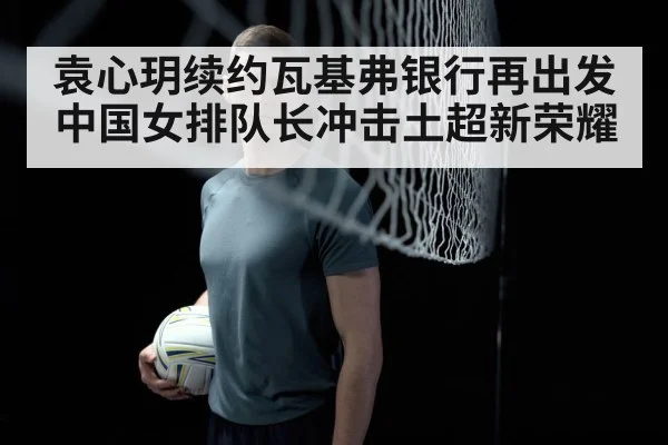 袁心玥续约瓦基弗银行再出发 中国女排队长冲击土超新荣耀
