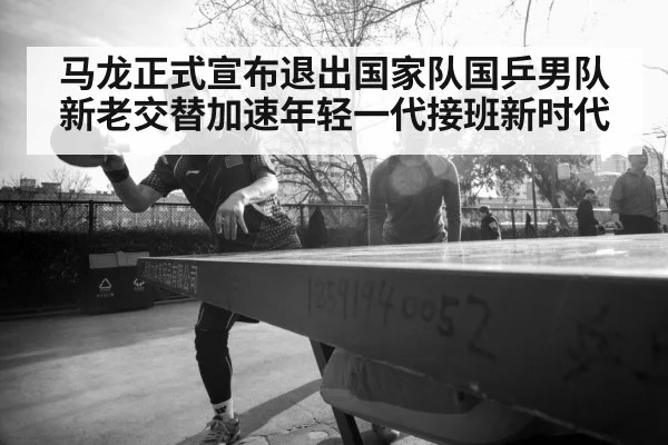 马龙正式宣布退出国家队国乒男队新老交替加速年轻一代接班新时代